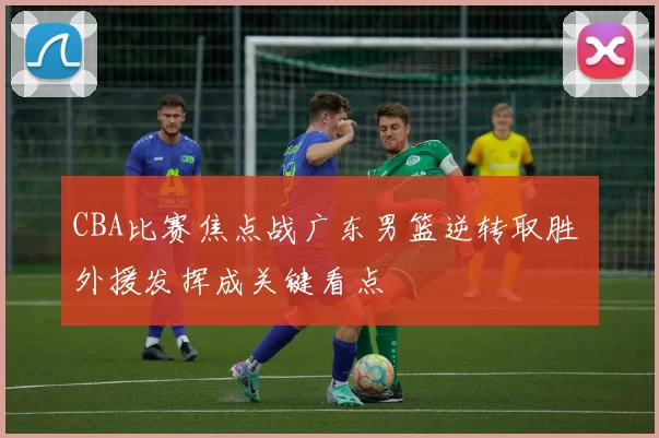 CBA比赛焦点战广东男篮逆转取胜 外援发挥成关键看点