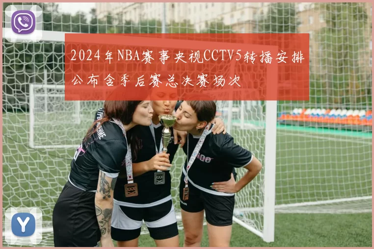 2024年NBA赛事央视CCTV5转播安排公布含季后赛总决赛场次