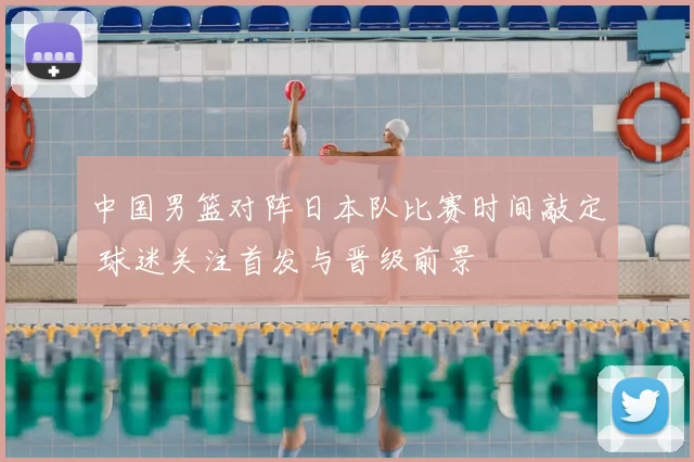 中国男篮对阵日本队比赛时间敲定 球迷关注首发与晋级前景
