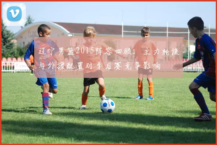 辽宁男篮2015阵容回顾：主力轮换与外援配置对季后赛竞争影响