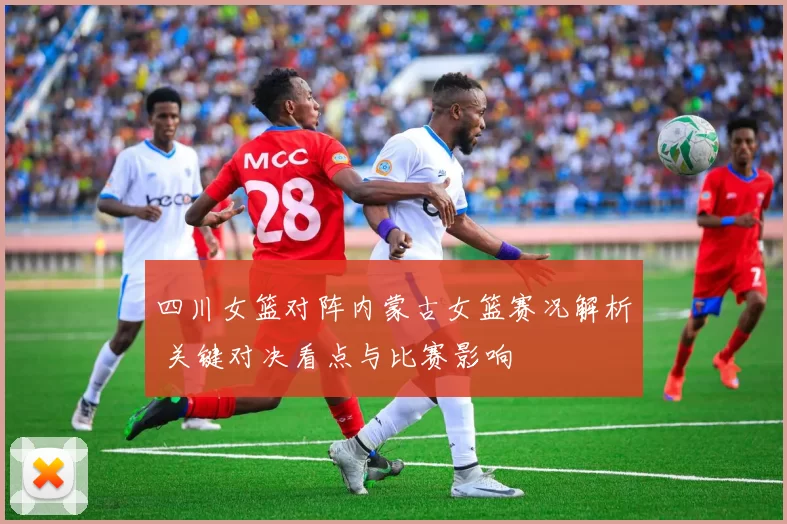 四川女篮对阵内蒙古女篮赛况解析 关键对决看点与比赛影响
