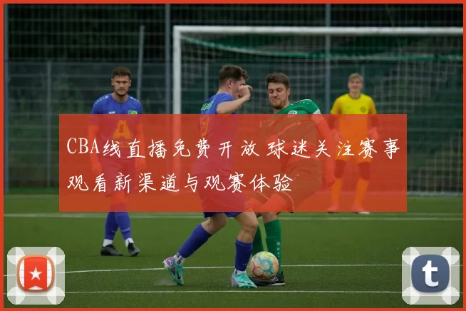 CBA线直播免费开放 球迷关注赛事观看新渠道与观赛体验