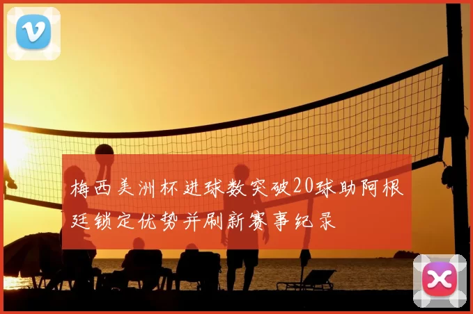 梅西美洲杯进球数突破20球助阿根廷锁定优势并刷新赛事纪录