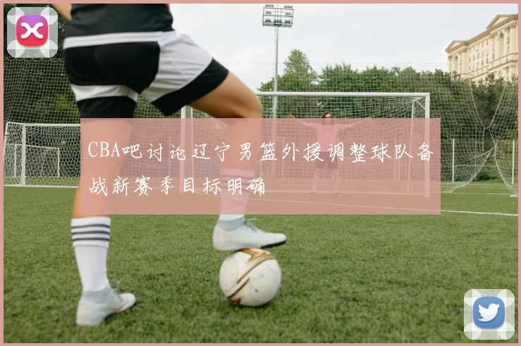 CBA吧讨论辽宁男篮外援调整球队备战新赛季目标明确