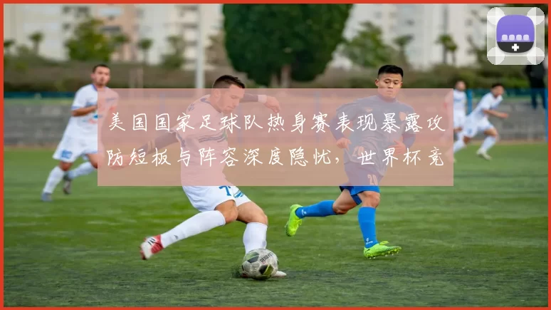 美国国家足球队热身赛表现暴露攻防短板与阵容深度隐忧，世界杯竞争力受考验