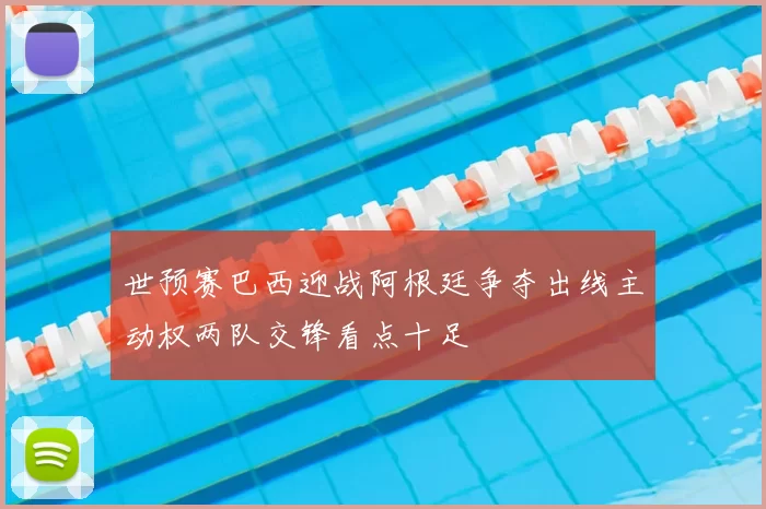 世预赛巴西迎战阿根廷争夺出线主动权两队交锋看点十足