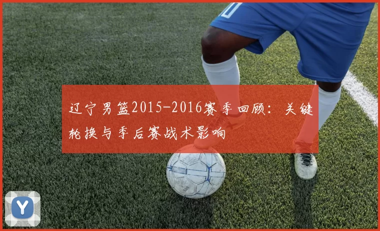 辽宁男篮2015-2016赛季回顾：关键轮换与季后赛战术影响