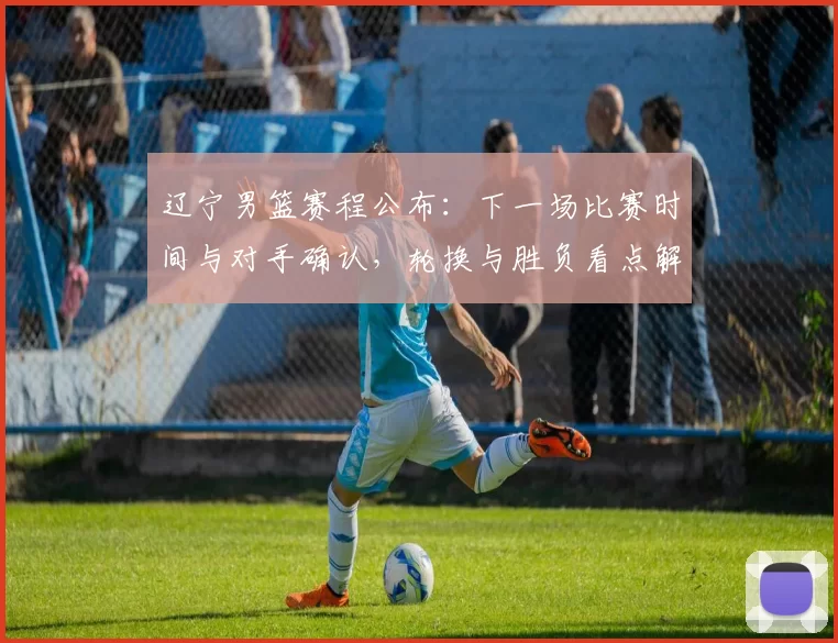 辽宁男篮赛程公布：下一场比赛时间与对手确认，轮换与胜负看点解析