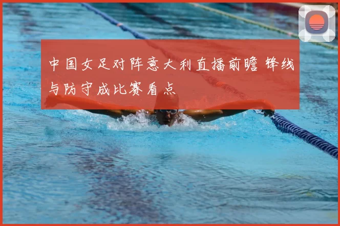 中国女足对阵意大利直播前瞻 锋线与防守成比赛看点