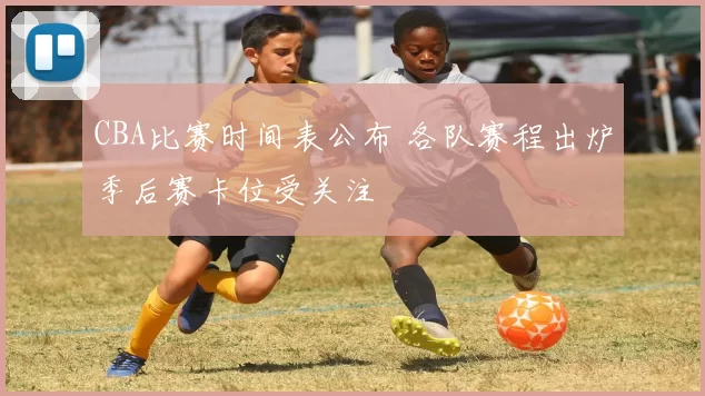 CBA比赛时间表公布 各队赛程出炉季后赛卡位受关注