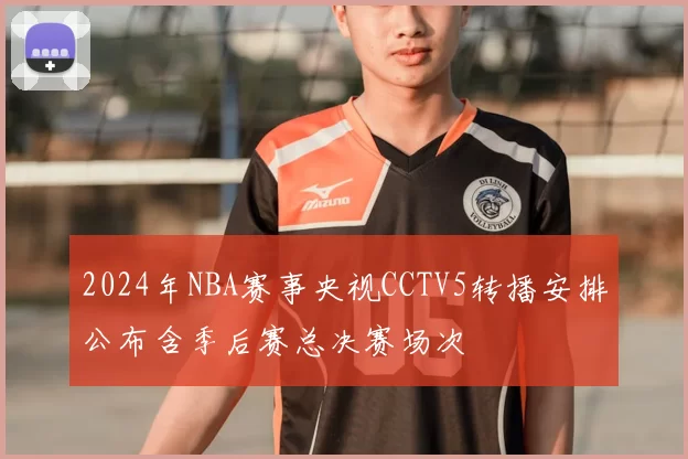 2024年NBA赛事央视CCTV5转播安排公布含季后赛总决赛场次