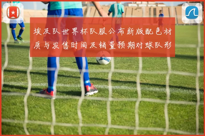 埃及队世界杯队服公布新版配色材质与发售时间及销量预期对球队形象影响