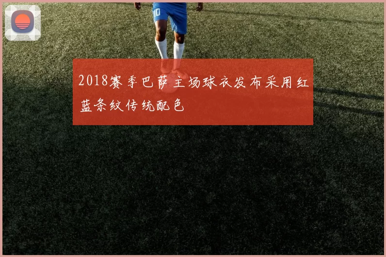 2018赛季巴萨主场球衣发布采用红蓝条纹传统配色