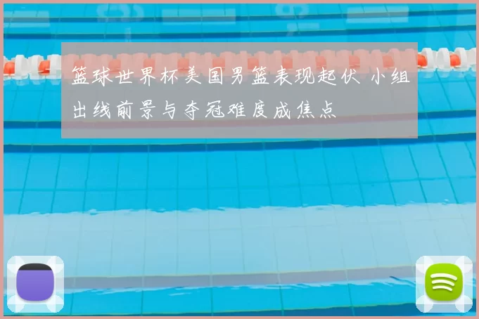 篮球世界杯美国男篮表现起伏 小组出线前景与夺冠难度成焦点