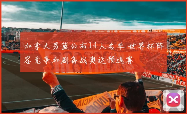 加拿大男篮公布14人名单 世界杯阵容竞争加剧备战奥运预选赛