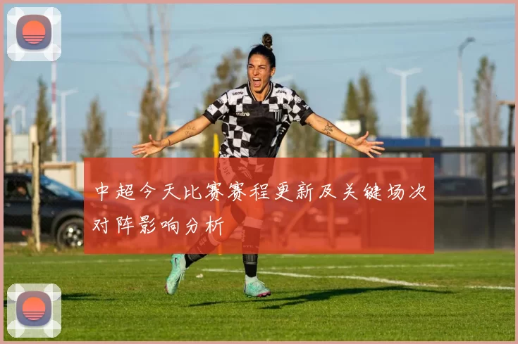 中超今天比赛赛程更新及关键场次对阵影响分析
