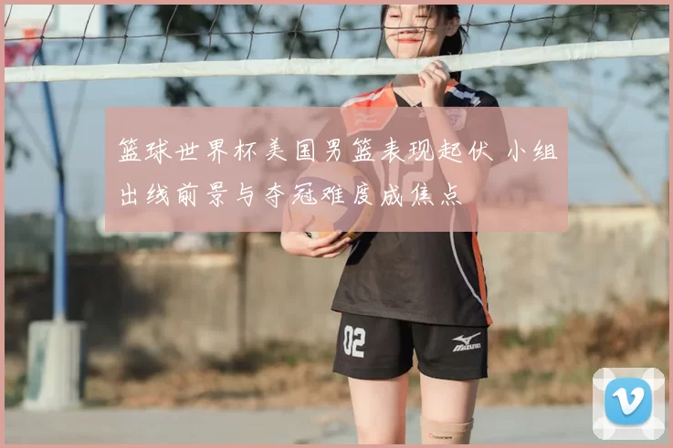 篮球世界杯美国男篮表现起伏 小组出线前景与夺冠难度成焦点