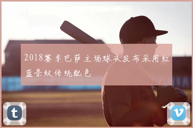 2018赛季巴萨主场球衣发布采用红蓝条纹传统配色