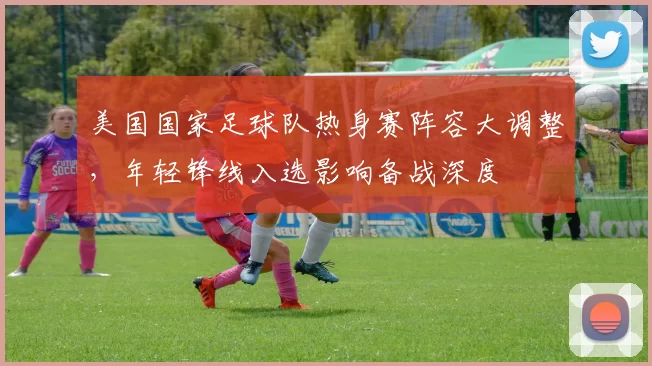 美国国家足球队热身赛阵容大调整，年轻锋线入选影响备战深度