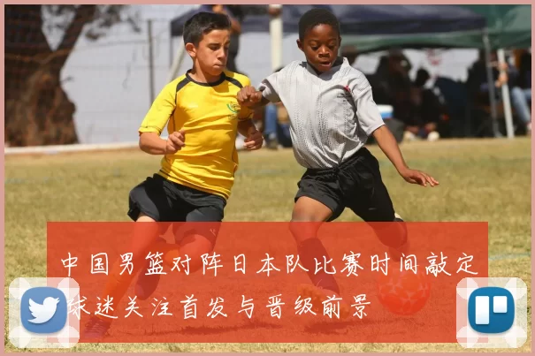 中国男篮对阵日本队比赛时间敲定 球迷关注首发与晋级前景