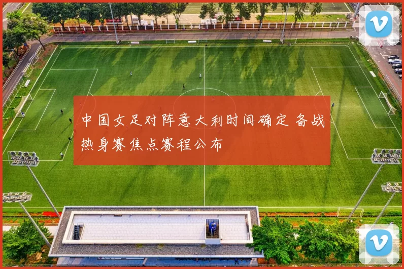 中国女足对阵意大利时间确定 备战热身赛焦点赛程公布