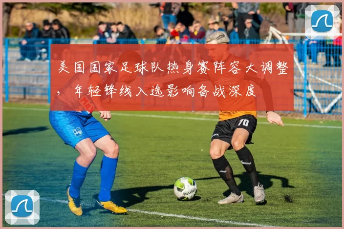 美国国家足球队热身赛阵容大调整，年轻锋线入选影响备战深度