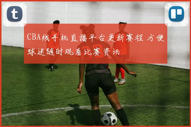 CBA线手机直播平台更新赛程 方便球迷随时观看比赛资讯