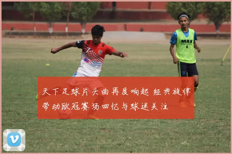 天下足球片头曲再度响起 经典旋律带动欧冠赛场回忆与球迷关注