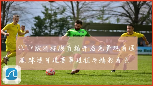 CCTV欧洲杯线直播开启免费观看通道 球迷可追赛事进程与精彩看点