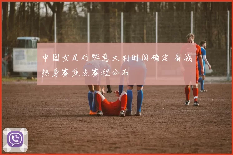 中国女足对阵意大利时间确定 备战热身赛焦点赛程公布