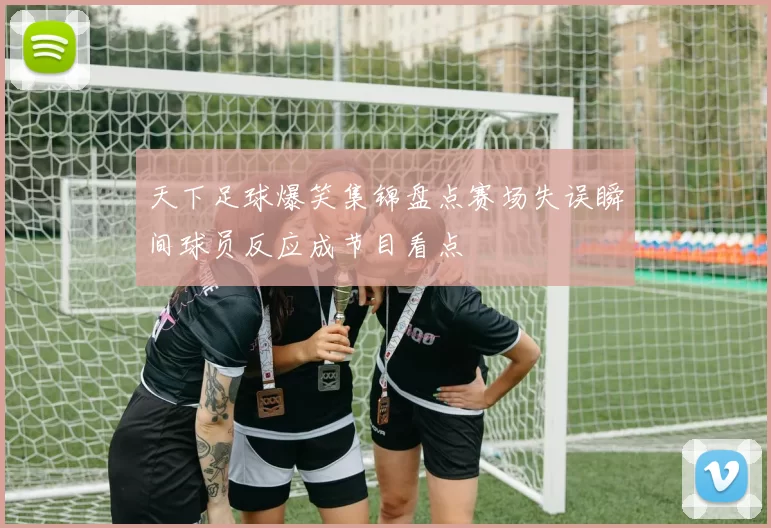 天下足球爆笑集锦盘点赛场失误瞬间球员反应成节目看点